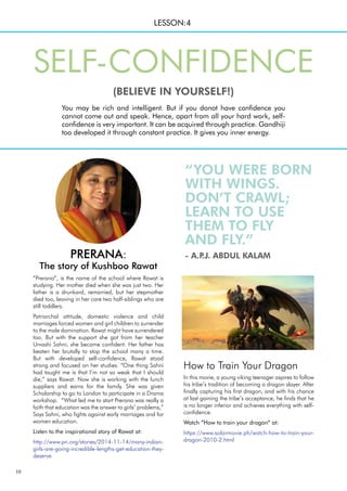 10
“YOU WERE BORN
WITH WINGS.
DON’T CRAWL;
LEARN TO USE
THEM TO FLY
AND FLY.”
- A.P
.J. ABDUL KALAM
How to Train Your Dragon
In this movie, a young viking teenager aspires to follow
his tribe’s tradition of becoming a dragon slayer. After
finally capturing his first dragon, and with his chance
at last gaining the tribe’s acceptance, he finds that he
is no longer inferior and achieves everything with self-
confidence.
Watch “How to train your dragon” at:
https://www.solarmovie.ph/watch-how-to-train-your-
dragon-2010-2.html
“Prerana”, is the name of the school where Rawat is
studying. Her mother died when she was just two. Her
father is a drunkard, remarried, but her stepmother
died too, leaving in her care two half-siblings who are
still toddlers.
Patriarchal attitude, domestic violence and child
marriages forced women and girl children to surrender
to the male domination. Rawat might have surrendered
too. But with the support she got from her teacher
Urvashi Sahni, she became confident. Her father has
beaten her brutally to stop the school many a time.
But with developed self-confidence, Rawat stood
strong and focused on her studies. “One thing Sahni
had taught me is that I’m not so weak that I should
die,” says Rawat. Now she is working with the lunch
suppliers and earns for the family. She was given
Scholarship to go to London to participate in a Drama
workshop. “What led me to start Prerana was really a
faith that education was the answer to girls’ problems,”
Says Sahni, who fights against early marriages and for
women education.
Listen to the inspirational story of Rawat at:
http://www.pri.org/stories/2014-11-14/many-indian-
girls-are-going-incredible-lengths-get-education-they-
deserve
LESSON:4
You may be rich and intelligent. But if you donot have confidence you
cannot come out and speak. Hence, apart from all your hard work, self-
confidence is very important. It can be acquired through practice. Gandhiji
too developed it through constant practice. It gives you inner energy.
SELF-CONFIDENCE
(BELIEVE IN YOURSELF!)
PRERANA:
The story of Kushboo Rawat
 
