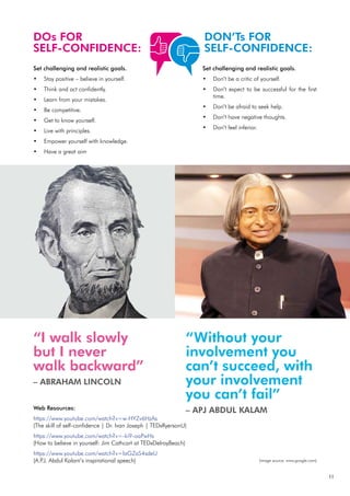 11
DOs FOR
SELF-CONFIDENCE:
DON’Ts FOR
SELF-CONFIDENCE:
Set challenging and realistic goals.
Stay positive – believe in yourself.
•
Think and act confidently.
•
Learn from your mistakes.
•
Be competitive.
•
Get to know yourself.
•
Live with principles.
•
Empower yourself with knowledge.
•
Have a great aim
•
Set challenging and realistic goals.
Don’t be a critic of yourself.
•
Don’t expect to be successful for the first
•
time.
Don’t be afraid to seek help.
•
Don’t have negative thoughts.
•
Don’t feel inferior.
•
Web Resources:
https://www.youtube.com/watch?v=w-HYZv6HzAs
(The skill of self-confidence | Dr. Ivan Joseph | TEDxRyersonU)
https://www.youtube.com/watch?v=-ki9-oaPwHs
(How to believe in yourself: Jim Cathcart at TEDxDelrayBeach)
https://www.youtube.com/watch?v=laGZaS4sdeU
(A.P
.J. Abdul Kalam’s inspirational speech)
“I walk slowly
but I never
walk backward”
– ABRAHAM LINCOLN
“Without your
involvement you
can’t succeed, with
your involvement
you can’t fail”
– APJ ABDUL KALAM
(image source: www.google.com)
 