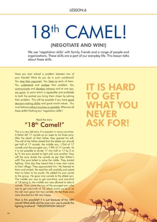 14
LESSON:6
18th
CAMEL!
We use ‘negotiation skills’ with family, friends and a range of people and
organizations. These skills are a part of our everyday life. This lesson talks
about these skills.
(NEGOTIATE AND WIN!)
Have you ever solved a problem between two of
your friends? What do you do in such conditions?
You stop their argument. You listen to each of them.
You understand and analyse their problem. You
communicate and develop intimacy and at one win-
win point, (a point which is agreeable and profitable
to both the parties) you bring them closer by solving
their problem. This will be possible if you have good
decision-making ability and good moral values . You
must behave without any bias or partiality. What are all
these skills? Nothing but ‘negotiation skills’!
This is a very old story. It is popular in many countries.
A father left 17 camels as an asset to his three sons.
After the death of their father, they opened his will.
The will of the father stated that the eldest son should
get half of 17 camels, the middle son, 1/3rd of 17
camels and the youngest son, 1/9th of 17 camels. As
it is not possible to divide 17 into half or 17 by 3 or
by 9, the sons started to fight with one another. How
will the sons divide the camels as per their father’s
will? The sons failed to solve the riddle. They started
fighting. One day they heard that a wise man came
to their village. They approached him. He listened to
them and smiled. He read the will carefully and asked
them to listen to his words. He added his own camel
to the group. He gave nine camels to the eldest son.
The middle son was to get one-third, and one-third
of 18 being 6, the middle son was allowed to take 6
camels. Then came the turn of the youngest son, who
was to get one-ninth of 18, which works out to 2, so
the old man gave him two camels. All the three sons
were shocked but felt very happy.
How is this possible? It is just because of his 18th
camel! What skills did the wise man use to pacify the
fighting brothers? “NEGOTIATION SKILLS!”
Read the story:
“18th
Camel!”
IT IS HARD
TO GET
WHAT YOU
NEVER
ASK FOR!
 
