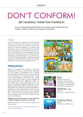 16
Sagar has completed his graduation in Business
Management. He is from a small town with aspirations
to do his Masters in Management from a reputed
business school. However he wants to work and plan
for his further studies. So he has got hold of a good
job and joined classes for his admission test. Initially
it went well as per his plans. As time progressed he
became good friends with colleagues at office. His
new friends always enjoy outings after work in the
evening. Though he avoided them initially, the constant
pleading of his friends made him yield to the pressure.
He started missing classes frequently. Naturally Sagar’s
preparation for the admission test was not up to the
level he planned. He wrote the exam on the scheduled
date. The results were announced. Sagar stood no
chance of admission for that year. He realized that he
lost one valuable year.
Negative pressure from peers is never direct but
is subtle. So observe and care for your life.
Watch this video which shows that peer pressure can
be positive too.
http://www.values.com/inspirational-stories-tv-
spots/115-peer-pressure
PRESSURIZED!!
Hi friends!!
How many of have you accepted your friends’ proposal
to go to a movie even when you have an exam the
next day? How many of you insisted on your parents’
buying you high-end mobiles as your peers carry
them? How many of you got attracted to compulsive
habits like smoking as you wanted to conform to your
group of friends? Have you ever realized why do you
do so? Yes, to belong to the group. But there are both
advantages and disadvantages in such a behavior of
conformity. Setting good goals and developing good
character are the positive side. However you also feel
the pressure and tend to pick negative traits too.
You are influenced by peers/friends who mould your personality either into
a better or bad one. Monitor such pressure from peers.
DON’T CONFORM!
(BE YOURSELF, THINK FOR YOURSELF)
LESSON:7
Boys
A Telugu movie where
teenagers with the support
and pressure from peer group
make some untimely decisions
and face the consequences.
(source: www.buzzle.com)
Heathers (1988)
Watch at:
http://youtu.be/g2OPV6iuk2o
Finding Nemo
(2003)
An English animated movie.
 