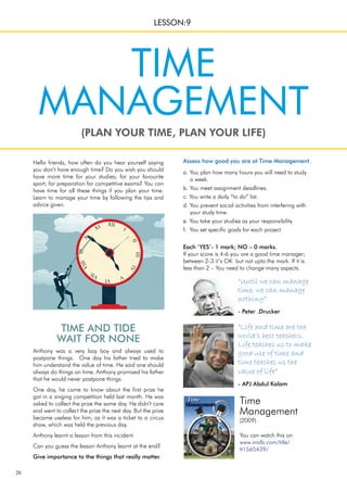 20
Time
Management
(2009)
You can watch this on
www.imdb.com/title/
tt1565439/
TIME AND TIDE
WAIT FOR NONE
Anthony was a very lazy boy and always used to
postpone things. One day his father tried to make
him understand the value of time. He said one should
always do things on time. Anthony promised his father
that he would never postpone things.
One day, he came to know about the first prize he
got in a singing competition held last month. He was
asked to collect the prize the same day. He didn’t care
and went to collect the prize the next day. But the prize
became useless for him, as it was a ticket to a circus
show, which was held the previous day.
Anthony learnt a lesson from this incident.
Can you guess the lesson Anthony learnt at the end?
Give importance to the things that really matter.
Hello friends, how often do you hear yourself saying
you don’t have enough time? Do you wish you should
have more time for your studies; for your favourite
sport; for preparation for competitive exams? You can
have time for all these things if you plan your time.
Learn to manage your time by following the tips and
advice given.
(PLAN YOUR TIME, PLAN YOUR LIFE)
LESSON:9
TIME
MANAGEMENT
Assess how good you are at Time Management.
a. You plan how many hours you will need to study
a week.
b. You meet assignment deadlines.
c. You write a daily “to do” list.
d. You prevent social activities from interfering with
your study time.
e. You take your studies as your responsibility
f. You set specific goals for each project
Each ‘YES’- 1 mark; NO – 0 marks.
If your score is 4-6 you are a good time manager;
between 2-3 it’s OK but not upto the mark. If it is
less than 2 – You need to change many aspects.
“Until we can manage
time, we can manage
nothing”
- Peter .Drucker
“Life and time are the
world’s best teachers.
Life teaches us to make
good use of time and
time teaches us the
value of life”
- APJ Abdul Kalam
 