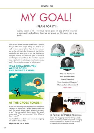 22
In Pursuit of Happiness (2006)
A story of a struggling salesman taking custody
of his son as he’s poised to begin a life-changing
professional endeavor. Watch the way he stays
focused on what he wants to achieve.
What do you want to become in life? This is a question
that you often hear people asking you. And do you
really have an answer to this? If you do have one, you
are on the right track. But if you don’t, start thinking
about what you want to do in your life. Analyze your
strengths, examine your resources, gear up your skills
and then plan for your future. You now have a ‘goal’.
Most important is the attitude you have to achieve your
goal/s. Do not be discouraged by failures, ever!
Studies, career or life – you must have a clear cut idea of what you want
to learn, gain and achieve. You must set a goal for this. Learn how to set
goals.
MY GOAL!
(PLAN FOR IT!!)
LESSON:10
IT’S A DREAM UNTIL YOU
WRITE IT DOWN
AND THEN IT’S A GOAL!
AT THE CROSS ROADS!!!
A man was traveling and stopped at an intersection.
He asked an elderly man, “Where does this road take
me?” The elderly person asked, “Where do you want
to go?” The man replied, “I don’t know.” The elderly
person said, “Then take any road. What difference
does it make?”
How true? When we don’t know where we are going,
any road will take us there.
Begin with the End in Mind!
Mahatma Gandhi Walt Disney
Thomas Edison
What was their Vision?
What motivated them?
How did they plan?
What strategies did they use?
What was their determination?
Learn these.
 