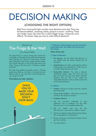 26
Two frogs lived in a pond. During one summer the
pool dried up. The frogs had no option but to leave the
pond. They set out in search of a new home. As they
went along they came across a deep well with water.
The moment they saw it, one of the frogs said to the
other, “Come on let’s dive into it. It will give us shelter
and food.”
The other frog replied with greater caution, “The big
ponds have dried up. So there is a chance that even
wells too dry up. So if the water in this well dries up,
can we get out of it?”
Think before you take a decision.
Read the story:
The Frogs & the Well
(from Aesop’s Fables)
Right from morning till night, we take many decisions every day. They may
be about breakfast, choosing a dress, going to a movie – anything. These
are smaller issues. But when this is about bigger things, it becomes more
difficult. This lesson helps you how to make difficult decisions!
(CHOOSING THE RIGHT OPTION)
DECISION MAKING
LESSON:12
1. Tomorrow is the last day to pay the University
examination fee. Your father has not sent you
the money.
What will You Do?
2. Types of Decisions
No decision:
• You let others take decision on
your behalf when the issues involved are not
important.
Snap Decision:
• You take a quick decision without
thinking about the consequences. When time is a
constraint these decisions are made.
Responsible Decision:
• You take a decision
considering others’ views (not only me) and
also your future (not only now). Many important
decisions that you take in your career are
‘responsible decisions’ and you have to learn that
art of making decisions.
3. Analysis
Problem:
• Having no money to pay the university
examination fee.
Cause of the Problem:
• Father has not sent the
money for the reasons not known.
Probable solutions:
•
Ask the University authorities to give
1.
additional time or postpone the last date.
(Not only me. It’s not a possible alternative)
Sell my mobile and pay the fee.
2.
(Not only now. I may need my mobile in future)
Wait for somebody to help without doing anything.
3.
(This is equivalent to ‘No Decision’)
Borrow money from my friends and repay it once I
4.
get from my father.
Any other solution ….
5.
ONCE
YOU’VE
MADE YOUR
DECISION
DON’T
LOOK BACK.
 