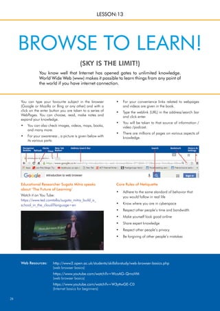 28
You can type your favourite subject in the browser
(Google or Mozilla or Bing or any other) and with a
click on the enter button you are taken to a series of
WebPages. You can choose, read, make notes and
expand your knowledge.
You can also check images, videos, maps, books,
•
and many more.
For your awareness , a picture is given below with
•
its various parts:
You know well that Internet has opened gates to unlimited knowledge.
World Wide Web (www) makes it possible to learn things from any point of
the world if you have internet connection.
(SKY IS THE LIMIT!)
BROWSE TO LEARN!
LESSON:13
For your convenience links related to webpages
•
and videos are given in the book.
Type the weblink (URL) in the address/search bar
•
and click enter.
You will be taken to that source of information /
•
video /podcast.
There are millions of pages on various aspects of
•
knowledge.
Core Rules of Netiquette
Adhere to the same standard of behavior that
•
you would follow in real life
Know where you are in cyberspace
•
Respect other people’s time and bandwidth
•
Make yourself look good online
•
Share expert knowledge
•
Respect other people’s privacy
•
Be forgiving of other people’s mistakes
•
Educational Researcher Sugata Mitra speaks
about ‘The Future of Learning’
Watch it on You Tube:
https://www.ted.comtalks/sugata_mitra_build_a_
school_in_the_cloud?language=en
http://www2.open.ac.uk/students/skillsforstudy/web-browser-basics.php
(web browser basics)
https://www.youtube.com/watch?v=WcoAG-QmoVM
(web browser basics)
https://www.youtube.com/watch?v=W3yttwGE-C0
(Internet basics for beginners)
Web Resources:
 