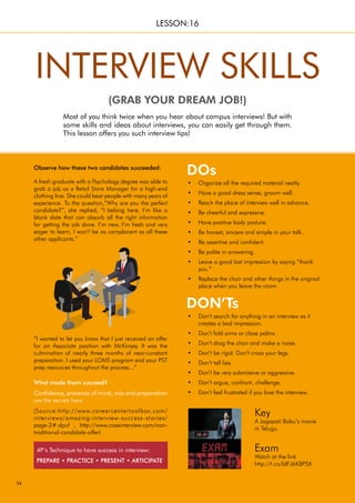 34
“I wanted to let you know that I just received an offer
for an Associate position with McKinsey. It was the
culmination of nearly three months of near-constant
preparation. I used your LOMS program and your PST
prep resources throughout the process...”
What made them succeed?
Confidence, presence of mind, wits and preparation
are the secrets here.
(Source:http://www.careercentertoolbox.com/
interviews/amazing-interview-success-stories/
page-2#.dpuf , http://www.caseinterview.com/non-
traditional-candidate-offer)
Observe how these two candidates succeeded:
Most of you think twice when you hear about campus interviews! But with
some skills and ideas about interviews, you can easily get through them.
This lesson offers you such interview tips!
INTERVIEW SKILLS
(GRAB YOUR DREAM JOB!)
LESSON:16
DON’Ts
DOs
Organize all the required material neatly.
•
Have a good dress sense, groom well.
•
Reach the place of interview well in advance.
•
Be cheerful and expressive.
•
Have positive body posture.
•
Be honest, sincere and simple in your talk.
•
Be assertive and confident.
•
Be polite in answering.
•
Leave a good last impression by saying “thank
•
you.”
Replace the chair and other things in the original
•
place when you leave the room.
Don’t search for anything in an interview as it
•
creates a bad impression.
Don’t fold arms or close palms.
•
Don’t drag the chair and make a noise.
•
Don’t be rigid. Don’t cross your legs.
•
Don’t tell lies.
•
Don’t be very submissive or aggressive.
•
Don’t argue, confront, challenge.
•
Don’t feel frustrated if you lose the interview.
•
Key
A Jagapati Babu’s movie
in Telugu.
Exam
Watch at the link
http://t.co/ldFJ6KBP5X
A fresh graduate with a Psychology degree was able to
grab a job as a Retail Store Manager for a high-end
clothing line. She could beat people with many years of
experience. To the question,“Why are you the perfect
candidate?”, she replied, “I belong here. I’m like a
blank slate that can absorb all the right information
for getting the job done. I’m new, I’m fresh and very
eager to learn, I won’t be as complacent as all these
other applicants.”
4P’s Technique to have success in interview:
PREPARE • PRACTICE • PRESENT • ARTICIPATE
 