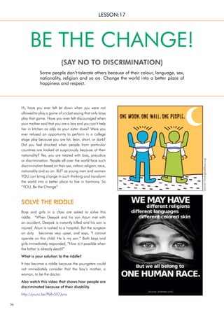 36
SOLVE THE RIDDLE
Hi, have you ever felt let down when you were not
allowed to play a game of cricket saying that only boys
play that game. Have you ever felt discouraged when
your mother said that you are a boy and you can’t help
her in kitchen as ably as your sister does? Were you
ever refused an opportunity to perform in a college
stage play because you are fat, lean, short, or dark?
Did you feel shocked when people from particular
countries are looked at suspiciously because of their
nationality? Yes, you are treated with bias, prejudice
or discrimination. People all over the world face such
discrimination based on their sex, colour, religion, race,
nationality and so on. BUT as young men and women
YOU can bring change in such thinking and transform
the world into a better place to live in harmony. So
“YOU, Be the Change”
Some people don’t tolerate others because of their colour, language, sex,
nationality, religion and so on. Change the world into a better place of
happiness and respect.
BE THE CHANGE!
(SAY NO TO DISCRIMINATION)
LESSON:17
Boys and girls in a class are asked to solve this
riddle. “When Deepak and his son Arjun met with
an accident, Deepak is instantly killed and his son is
injured. Arjun is rushed to a hospital. But the surgeon
on duty becomes very upset, and says, “I cannot
operate on this child. He is my son.” Both boys and
girls immediately responded, “How is it possible when
the father is already dead?”
What is your solution to the riddle?
It has become a riddle because the youngsters could
not immediately consider that the boy’s mother, a
woman, to be the doctor.
Also watch this video that shows how people are
discriminated because of their disability.
http://youtu.be/PbRv5X7Jyno
(source:
movingtraditions.org)
(source: pinterest.com)
 