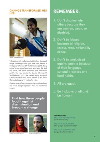 REMEMBER:
Don’t discriminate
1.
others because they
are women, weak, or
disabled.
Don’t be biased
2.
because of religion,
colour, race, nationality
or sex.
Don’t be prejudiced
3.
against people because
of their language,
cultural practices and
food habits.
All are equal.
4.
Be inclusive of all and
5.
be human.
Find how these people
fought against
discrimination and
brought a change.
CHANGE TRANSFORMED HER
LIFE!
Y. Sreelatha, with intellectual disability, from Kannepalli
village, Ananthapur won gold and silver medals at
the Special Olympics LA World Games 2015. Being
trained in vocational education with basic life skills
and sports, she learnt Badminton and Table-tennis
quickly. She was selected for Special Olympics LA
World Games, 2015. She created history along with
a team of twelve other Indian athletes at the World
Games by bagging 17 medals for India.
Observe types of discrimination she must have faced
and how a change in people’s mind has transformed
the girl.
Web Resources:
http://youtu.be/XWgE6D7ejtg
(on human equality)
http://youtu.be/vX_Vzl-r8NY
(How people face discrimination)
http://youtu.be/U-WFP1-4XVo
(on gender discrimination)
37
(source: thebetterindia.com)
(image: hellomagazine.com) (image: biography.com)
 