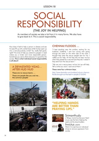 38
“HELPING HANDS
ARE BETTER THAN
PRAYING LIPS.”
CHENNAI FLOODS …
“I kept standing near the window, waiting for my
husband. Suddenly, I saw four young men going
through the water on the other side of the road. I
thought they were the rescue people sent for me. I
called out for help. At first they did not hear me but
when they passed by a second time they did. I asked if
they were from the rescue team.”
“We are not a rescue team ma’am but we will help.
Tell us what you want,” said one of them.”
These were four unknown boys.
http://www.dnaindia.com/analysis/column-chennai-
floods-brought-out-the-best-in-people-2155343
How does it feel to help a person in distress and see
his eyes fill up with unshed tears while his lips open up
into a tremulous/shaky smile? You really feel good,
right? This kind of help you extend to people in need
makes you a kinder and more responsible person.
Sometimes you serve others because it is good for the
society. This is what individual social responsibility
is all about!
As members of society we take a lot from it in many forms. We also have
to give back to it. This is social responsibility.
SOCIAL
RESPONSIBILITY
(THE JOY IN HELPING)
LESSON:18
A DEVASTATED VIZAG…
AFTER HUD HUD
These are no rescue teams ….
These are people like you and me…
the common people!
Srimanthudu
a Telugu movie touches your heart
as you see the hero helping the
weak and the downtrodden.
Invictus (2009)
Watch it to see how an individual
strives to remove oppression from
society.
(image source: dnaindia.com)
(image source: beebom.com/)
(image source: beebom.com/)
 