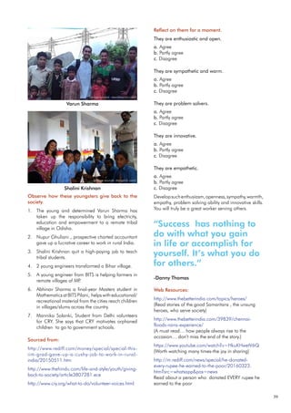 39
Observe how these youngsters give back to the
society.
The young and determined Varun Sharma has
1.
taken up the responsibility to bring electricity,
education and empowerment to a remote tribal
village in Odisha.
Nupur Ghuliani , prospective charted accountant
2.
gave up a lucrative career to work in rural India.
Shalini Krishnan quit a high-paying job to teach
3.
tribal students.
2 young engineers transformed a Bihar village.
4.
A young engineer from BITS is helping farmers in
5.
remote villages of MP
.
Abhinav Sharma a final-year Masters student in
6.
Mathematics at BITS Pilani, helps with educational/
recreational material from the cities reach children
in villages/slums across the country.
Mannika Solanki, Student from Delhi volunteers
7.
for CRY. She says that CRY motivates orphaned
children to go to government schools.
Sourced from:
http://www.rediff.com/money/special/special-this-
iim-grad-gave-up-a-cushy-job-to-work-in-rural-
india/20150511.htm
http://www.thehindu.com/life-and-style/youth/giving-
back-to-society/article3807281.ece
http://www.cry.org/what-to-do/volunteer-voices.html
Web Resources:
http://www.thebetterindia.com/topics/heroes/
(Read stories of the good Samaritans , the unsung
heroes, who serve society)
http://www.thebetterindia.com/39839/chennai-
floods-rains-experience/
(A must read… how people always rise to the
occasion… don’t miss the end of the story.)
https://www.youtube.com/watch?v=HkuKHwetV6Q
(Worth watching many times-the joy in sharing)
http://m.rediff.com/news/special/he-donated-
every-rupee-he-earned-to-the-poor/20160323.
htm?src=whatsapp&pos=news
Read about a person who donated EVERY rupee he
earned to the poor
Reflect on them for a moment.
They are enthusiastic and open.
a. Agree
b. Partly agree
c. Disagree
They are sympathetic and warm.
a. Agree
b. Partly agree
c. Disagree
They are problem solvers.
a. Agree
b. Partly agree
c. Disagree
They are innovative.
a. Agree
b. Partly agree
c. Disagree
They are empathetic.
a. Agree
b. Partly agree
c. Disagree
Developsuchenthusiasm,openness,sympathy,warmth,
empathy, problem solving ability and innovative skills.
You will truly be a great worker serving others.
Varun Sharma
Shalini Krishnan
“Success has nothing to
do with what you gain
in life or accomplish for
yourself. It’s what you do
for others.”
-Danny Thomas
(image source: newsbharati.com)
(image source: storypick.com)
 