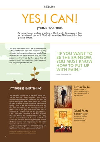 Two seeds lay side by side in the fertile spring soil.
The first seed said, “I want to grow. I want to send
my roots deep into the soil under me, and send my
sprouts through the earth’s layer above me. I want
to open my tender buds to announce the arrival of
spring. I want to feel the warmth of the sun on my
face and the blessing of the morning dew on my
petals.” And so she grew. The second seed said, “I
am afraid. If I send my roots into the ground below,
I don’t know what I will face in the dark. If I push
my way through the hard soil above me I may
damage my delicate sprouts. If I open my little buds
a snail may eat them. If I open my blossoms, a small
child may pull me from the ground. No. It is better
for me to wait until it is safe.” She waited and waited.
A yard hen scratching around in the early spring for
food found the waiting seed and promptly ate it.
ATTITUDE IS EVERYTHING!
You must have heard about the achievements of
A.P
.J. Abdul Kalaam, Steve Jobs, Narayana Murthy
of Infosys and many such other great people. They
have not become great overnight. They too faced
problems in their lives. But they could face all
problems boldly and mould their lives in a positive
way only through their attitude.
4
“IF YOU WANT TO
BE THE RAINBOW,
YOU MUST KNOW
HOW TO PUT UP
WITH RAIN.”
Dead Poets
Society (1989)
A movie in English
for developing
‘positive attitude’.
As human beings we face problems in life. If we try to runaway in fear,
we cannot reach our goal. We should be positive. This lesson talks about
‘positive attitude’.
YES,I CAN!
(THINK POSITIVE)
LESSON:1
Srimanthudu,
a recent movie in
Telugu, speaks about
the positive attitude of
a young man.
(source: www.goodreads.com)
(Source Book: Condensed Chicken Soup for The Soul,
by Jack Canfield, Mark Victor Hansen & Patty Hansen)
 