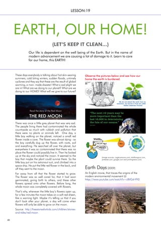 40
These days everybody is talking about hot skin-searing
summers, cold biting winters, sudden floods, untimely
cyclones and they say that these are the result of global
warming, a man- made disaster! What a sad plight we
are in! What are we doing to our planet? What are we
doing to our HOME? What will we give to our future?
Our life is dependent on the well being of the Earth. But in the name of
modern advancement we are causing a lot of damage to it. Learn to care
for our home, this EARTH!
EARTH, OUR HOME!
(LET’S KEEP IT CLEAN…)
LESSON:19
There was once a little grey planet that was very sad.
The people living there had contaminated the whole
countryside so much with rubbish and pollution that
there were no plants or animals left. One day, a
little boy walking on the planet, noticed a small red
flower inside a cave. The flower was almost dying - so
the boy carefully dug up the flower, with roots, soil
and everything. He searched all over the planet, but
everywhere it was so contaminated that there was no
place the flower could possibly live in. Then he looked
up at the sky and noticed the moon. It seemed to the
boy that maybe the plant could survive there. So the
little boy put on his astronaut suit, and climbed into a
space ship. He put the little red flower in the back, and
off they went to the moon.
Far away from all that the flower started to grow.
The flower was so well cared for, that it had soon
germinated, giving birth to others, and these other
flowers spread onto other flowers. Before long, the
whole moon was completely covered with flowers.
That’s why, whenever the little boy’s flowers open up,
for a few minutes the moon takes on a soft red sheen,
like a warning light. Maybe it’s telling us that if you
don’t look after your planet, a day will come when
flowers will only be able to grow on the moon.
Source: http://freestoriesforkids.com/children/stories-
and-tales/red-moon
THE RED MOON
Earth Days (2009)
An English movie, that traces the origins of the
modern environmental movement @
https://www.youtube.com/watch?v=cBVGzf-fFl0
Observe the pictures below and see how our
home the earth is burdened.
(image sources: caglecartoons.com, totalhangout.com,
pinterest.com, google.com and printingnews.com)
Read the story of the Red Moon
 