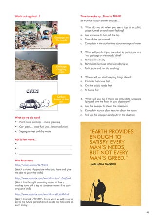 41
What do we do now?
Plant more saplings …more greenery
•
Car- pool… lesser fuel use…lesser pollution
•
Segregate wet and dry waste
•
Add a few more…
________________________________________
•
________________________________________
•
________________________________________
•
Time to wake up...Time to THINK!
Be truthful in your answer choices…
What do you do when you see a tap at a public
1.
place turned on and water leaking?
a. Ask someone to turn off the tap
b. Turn of the tap yourself
c. Complain to the authorities about wastage of water
What will you do if you are asked to participate in a
2.
‘no garbage on the roads’ drive?
a. Participate actively
b. Participate because others are doing so
c. Participate and not do anything
Where will you start keeping things clean?
3.
a. Outside the house first
b. On the public roads first
c. At home first
What will you do if there are chocolate wrappers
4.
lying all over the floor in your classroom?
a. Ask the sweeper to clean the classroom
b. Complain to your class teacher about the room
c. Pick up the wrappers and put it in the dust bin
Web Resources
https://vimeo.com/21276535
(Watch a video -Appreciate what you have and give
the best to your the world)
https://www.youtube.com/watch?v=kum1s5rq0oM
(Watch this thought provoking video of how a
monkey turns off a tap to conserve water- if he can-
why can’t we?)
https://www.youtube.com/watch?v=eRLJscAlk1M
(Watch this talk -‘SORRY’- this is what we will have to
say to the future generations if we do not take care of
earth today.)
Watch out against...?
Garbage on
the roads
Garbage
clogging
rivers
Carbon
fumes in the
air
“EARTH PROVIDES
ENOUGH TO
SATISFY EVERY
MAN’S NEEDS,
BUT NOT EVERY
MAN’S GREED.”
- MAHATMA GANDHI
(image source: telegraphindia.com)
 