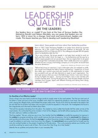 42
(BE THE LEADER!)
Are leaders born or made? If you look at the lives of famous leaders like
Mahatma Gandhi and Nelson Mandela, you can guess that leaders are not
born. With a vision for a change, hard work and commitment, leaders are
made. This lesson teaches you how to develop such Leadership Qualities!
LESSON:20
LEADERSHIP
QUALITIES
Satya Narayana Nadella
Sunita Williams
Born in 1967, Satya Narayana Nadella is an Indian born American business
executive. He is the current Chief Executive Owfficer of Microsoft. He was
appointed as CEO on 4 February 2014. His colleague and peer Bill Hilf speaks
about his leadership style like this:
“He is very inclusive. He brings people in and gets them excited to work on
stuff, and that’s what I think his magic is — his authenticity and the way he is
able to inspire people and not just push them. He can inspire them to do great
work and get them motivated and excited. That’s really about him as a person:
Whether he was running a technology company or a non-profit, he would have
the same demeanor.”
Learn about these people and know about their leadership qualities.
“Before becoming an astronaut, I was a helicopter pilot, but realised my skills,
got trained and entered the field of space engineering. I appeal you to know
your skills, your comfort zone and your position in the organisation to make
you successful and you will also become an asset to your organisation. You
never get nervous when you are in the field of your choice. I was never nervous
during my flights into space ... During my first flight, I was a crew member with
a seven-member team. During the second one, I was the team leader and had
members from Europe, Japan with different thinking and taking them along,
was a task in itself.”
Six Qualities of an Effective Leader!
Once a King’s two sons had to build two large canals to supply water to the royal estates. The first son took part of
his father’s riches and part of the army, travelled north where he ordered the people to work hard. He oversaw the
work, paying the villagers fairly, and finished the project within time. Proud of his work he returned to the palace. But
he was told that his brother had taken only one year to build his aqueduct in the south. He investigated and found a
few irregularities and informed his father about them.
“He built his aqueduct deviating from the plans. He created so many outlets that barely half the water arrives at the
royal estates. He confronted the prime minister in front of the villagers, and he left without paying any of the workers.
He even used your soldiers as labourers.”
The King replied. “My son, what you say is true. Your brother had the initiative to modify the aqueduct to improve it;
the wisdom to propose something, which would improve the lives of everyone. And so he convinced the villagers to
work quickly and without pay. He had the courage to confront the prime minister to defend justice, and the charisma
to get his soldiers to work even more hours than the villagers. His commitment was so great that he himself was the
one who worked hardest on the project, forgetting his Princely status. This is why everyone adores your brother, and
would do anything he were to ask of them. He is more than their King, he is their leader.”
(Identify the six qualities and practice them in your everyday life)
RACE, GENDER, CASTE, ECONOMIC CONDITIONS, NATIONALITY ETC.,
ARE NO BAR TO BECOME A LEADER!
(image source: iloveindia.com, information source: dnaindia.com)
(image source: wikipedia.org, information source: ims.gs)
(Adapted from: freestoriesforkids.com)
 