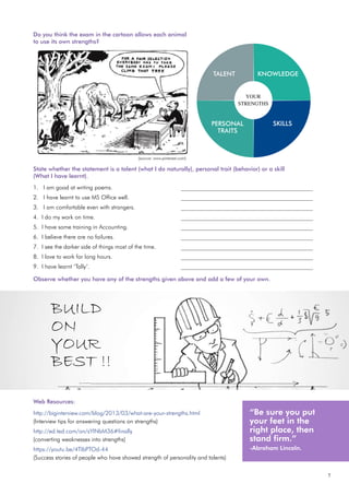 7
Do you think the exam in the cartoon allows each animal
to use its own strengths?
State whether the statement is a talent (what I do naturally), personal trait (behavior) or a skill
(What I have learnt).
1. I am good at writing poems.				 _____________________________________________
2. I have learnt to use MS Office well.			 _____________________________________________
3. I am comfortable even with strangers.			 _____________________________________________
4. I do my work on time. 				 _____________________________________________
5. I have some training in Accounting.			 _____________________________________________
6. I believe there are no failures.				 _____________________________________________
7. I see the darker side of things most of the time.		 _____________________________________________
8. I love to work for long hours. 				 _____________________________________________
9. I have learnt ‘Tally’.					 _____________________________________________
Observe whether you have any of the strengths given above and add a few of your own.
Web Resources:
http://biginterview.com/blog/2013/03/what-are-your-strengths.html
(Interview tips for answering questions on strengths)
http://ed.ted.com/on/sYINbM36#finally
(converting weaknesses into strengths)
https://youtu.be/4TIbPTOd-44
(Success stories of people who have showed strength of personality and talents)
“Be sure you put
your feet in the
right place, then
stand firm.”
-Abraham Lincoln.
BUILD
ON
YOUR
BEST !!
YOUR
STRENGTHS
KNOWLEDGE
SKILLS
PERSONAL
TRAITS
TALENT
(source: www.pinterest.com)
 