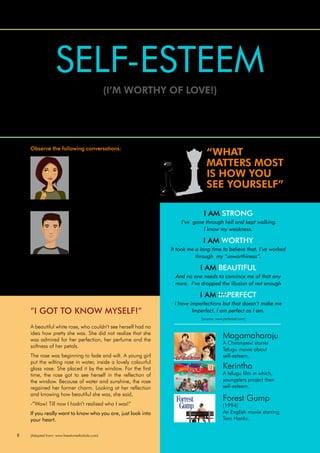 8
Magamaharaju
A Chiranjeevi starrer
Telugu movie about
self-esteem.
Kerintha
A telugu film in which,
youngsters project their
self-esteem.
Forest Gump
(1994)
An English movie starring
Tom Hanks.
“I am a graduate with promising
communication skills. My peers
frequently pass comments on me
that I won’t get my dream job of
anchoring on T.V, as I look dark.
I’m also teased that I don’t stand
chances of a good marriage
either.” – Anjali, Graduate
Your faith in your abilities makes you respect yourself. Such kind of love
and respect for yourself is self-esteem.
SELF-ESTEEM
(I’M WORTHY OF LOVE!)
LESSON:3
“I’m shy and cannot make friends
easily. I’m called a bookworm
and sissy. I lost self-confidence
and can’t concentrate fully on
my studies. I feel inadequate”.
– Varun, Student
Not only these two but most of the youngsters like them
experience low self-value. When the above youngsters
realize and use the strengths of their skills they develop
their self-value which is also called ‘Self- Esteem’.
A beautiful white rose, who couldn’t see herself had no
idea how pretty she was. She did not realize that she
was admired for her perfection, her perfume and the
softness of her petals.
The rose was beginning to fade and wilt. A young girl
put the wilting rose in water, inside a lovely colourful
glass vase. She placed it by the window. For the first
time, the rose got to see herself in the reflection of
the window. Because of water and sunshine, the rose
regained her former charm. Looking at her reflection
and knowing how beautiful she was, she said,
-”Wow! Till now I hadn’t realised who I was!”
If you really want to know who you are, just look into
your heart.
“I GOT TO KNOW MYSELF!”
“WHAT
MATTERS MOST
IS HOW YOU
SEE YOURSELF”
I AM STRONG
I’ve gone through hell and kept walking.
I know my weakness.
I AM WORTHY
It took me a long time to believe that. I’ve worked
through my “unworthiness”.
I AM BEAUTIFUL
And no one needs to convince me of that any
more. I’ve dropped the illusion of not enough
I AM IMPERFECT
I have imperfections but that doesn’t make me
Imperfect. I am perfect as I am.
(source: www.pinterest.com)
(source: www.pinterest.com)
(source: www.pinterest.com)
(Adapted from: www.freestoriesforkids.com)
Observe the following conversations:
 