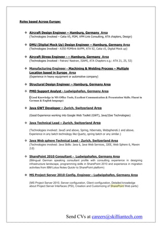 Roles based Across Europe:


    Aircraft Design Engineer – Hamburg, Germany Area
      (Technologies Involved – Catia V5, PDM, VPM Link Consulting, ATA chapters, Design)


    DMU (Digital Mock Up) Design Engineer – Hamburg, Germany Area
      (Technologies Involved - A350 PDMlink &VPM, ATA 92, Catia v5, Digital Mock up)


    Aircraft Stress Engineer - – Hamburg, Germany Area
      (Technologies Involved - Patran/ Nastran, ISAMI, ATA Chapters e.g.: ATA 21, 25, 53)

    Manufacturing Engineer - Machining & Welding Process – Multiple
     Location based in Europe Area
      (Experience in heavy equipment or automotive company)

    Structural Design Engineer – Hamburg, Germany Area

    PMO Support Analyst - Ludwigshafen, Germany Area

      (Good Knowledge in MS Office Tools, Excellent Communication & Presentation Skills. Fluent in
      German & English language)

    Java GWT Developer – Zurich, Switzerland Area

      (Good Experience working into Google Web Toolkit (GWT), Java/J2ee Technologies)

    Java Technical Lead – Zurich, Switzerland Area

      (Technologies involved: Java5 and above, Spring, hibernate, Websphere6.1 and above.
      Experience in any batch technology like Quartz, spring batch or any similar.)

    Java Web sphere Technical Lead - Zurich, Switzerland Area
      (Technologies involved: Java Skills: Java 6, Java Web Services, J2EE, Web Sphere 6, Maven
      2.0)


    SharePoint 2010 Consultant - Ludwigshafen, Germany Area
      (Bilingual German speaking consultant profile with consulting experience in designing
      infrastructure landscape, programming skills in SharePoint 2010 and experience in migration
      activities from IBM Lotus Notes Quickr to SharePoint platform)

    MS Project Server 2010 Config. Engineer - Ludwigshafen, Germany Area

      (MS Project Server 2010, Server configuration, Client configuration, Detailed knowledge
      about Project Server Interfaces (PSI), Creation and Customizing of SharePoint Web parts)




                                   Send CVs at careers@skilliantech.com
 