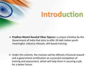 Introduction
 Pradhan Mantri Kaushal Vikas Yojanais a unique initiative by the
Government of India that aims to offer 24 lakh Indian youth
meaningful, industry relevant, skill based training.
 Under this scheme, the trainees will be offered a financial reward
and a government certification on successful completion of
training and assessment, which will help them in securing a job
for a better future.
 