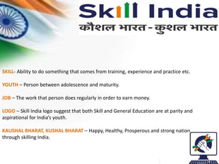 SKILL- Ability to do something that comes from training, experience and practice etc.
YOUTH – Person between adolescence and maturity.
JOB – The work that person does regularly in order to earn money.
LOGO – Skill India logo suggest that both Skill and General Education are at parity and
aspirational for India’s youth.
KAUSHAL BHARAT, KUSHAL BHARAT – Happy, Healthy, Prosperous and strong nation
through skilling India.
 