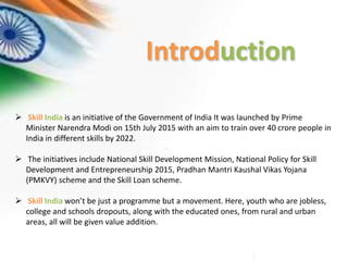 Introduction
 Skill India is an initiative of the Government of India It was launched by Prime
Minister Narendra Modi on 15th July 2015 with an aim to train over 40 crore people in
India in different skills by 2022.
 The initiatives include National Skill Development Mission, National Policy for Skill
Development and Entrepreneurship 2015, Pradhan Mantri Kaushal Vikas Yojana
(PMKVY) scheme and the Skill Loan scheme.
 Skill India won’t be just a programme but a movement. Here, youth who are jobless,
college and schools dropouts, along with the educated ones, from rural and urban
areas, all will be given value addition.
 
