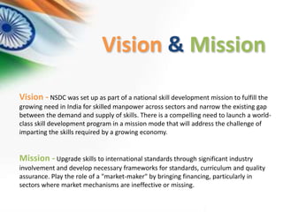 Vision - NSDC was set up as part of a national skill development mission to fulfill the
growing need in India for skilled manpower across sectors and narrow the existing gap
between the demand and supply of skills. There is a compelling need to launch a world-
class skill development program in a mission mode that will address the challenge of
imparting the skills required by a growing economy.
Mission - Upgrade skills to international standards through significant industry
involvement and develop necessary frameworks for standards, curriculum and quality
assurance. Play the role of a "market-maker" by bringing financing, particularly in
sectors where market mechanisms are ineffective or missing.
Vision & Mission
 