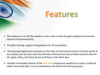 Features
 The emphasis is to skill the youths in such a way so that they get employment and also
improve entrepreneurship.
 Provides training, support and guidance for all occupations .
 The training programmes would be on the lines of international level so that the youth of
our country can not only meet the domestic demands but also of other countries like the
US, Japan, China, Germany, Russia and those in the West Asia.
 Another remarkable feature of the Skill India programme would be to create a hallmark
called ‘Rural India Skill’, so as to standardise and certify the training process.
 