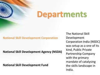 Departments
National Skill Development Corporation
The National Skill
Development
Corporation India (NSDC)
was setup as a one of its
kind, Public Private
Partnership Company
with the primary
mandate of catalysing
the skills landscape in
India.
National Skill Development Agency (NSDA)
National Skill Development Fund
 