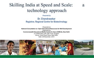 Skilling India at Speed and Scale: a 
technology approach 
Presented by 
Dr. Chandrasekar 
Registrar, Regional Centre for Biotechnology 
Presented at 
National Consultation on Open Educational Resources for Skill Development 
Organised by 
Commonwealth Educational Media Centre for Asia (CEMCA), New Delhi 
In Collaboration with: KNI Trust, Gurgaon 
Venue: Hotel Royal Plaza, New Delhi 
Date: 28 November, 2014 
 