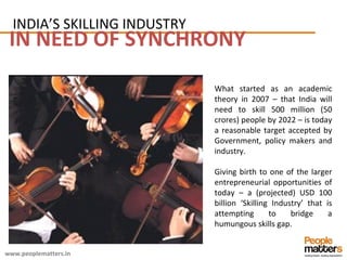 IN NEED OF SYNCHRONY What started as an academic theory in 2007 – that India will need to skill 500 million (50 crores) people by 2022 – is today a reasonable target accepted by Government, policy makers and industry.  Giving birth to one of the larger entrepreneurial opportunities of today – a (projected) USD 100 billion ‘Skilling Industry’ that is attempting to bridge a humungous skills gap. INDIA’S SKILLING INDUSTRY 