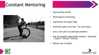 Constant Mentoring
• Gyan giving uncles!
• Participative mentoring
• Aspirations are super high
• Attention span is far less + So much data
• Let us not call it as attitude problem
• Use all possible approaches (Inspire / Motivate
/ Coach / Threat / Punish)
• Believe me it works!
 