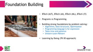 Foundation Building
• BTech (IoT), BTech (AI), BTech (ML), BTech (??)
• Programs vs Programming
• Building strong foundations by problem solving:
• Algorithms, Data Structures, Optimization
• Programming language is for expression
• Takes time and patience
• Unlearn-Learn-Relearn
• Learning by Doing (70-30 approach)
 
