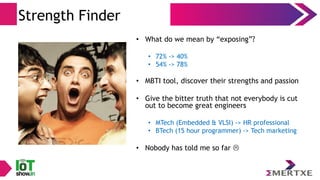 Strength Finder
• What do we mean by “exposing”?
• 72% -> 40%
• 54% -> 78%
• MBTI tool, discover their strengths and passion
• Give the bitter truth that not everybody is cut
out to become great engineers
• MTech (Embedded & VLSI) -> HR professional
• BTech (15 hour programmer) -> Tech marketing
• Nobody has told me so far 
 