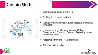 Domain Skills
• Start building domain skills (IoT)
• Pushing to do more projects
• Start playing with OpenSource (Tools, Community,
Meetups)
• Learning as a continuous journey (Online,
Conferences, Contests, Quizzes, Exploring cross-
functional topics)
• Placement thinking -> Skill thinking
• Tell them 40+ stories
 
