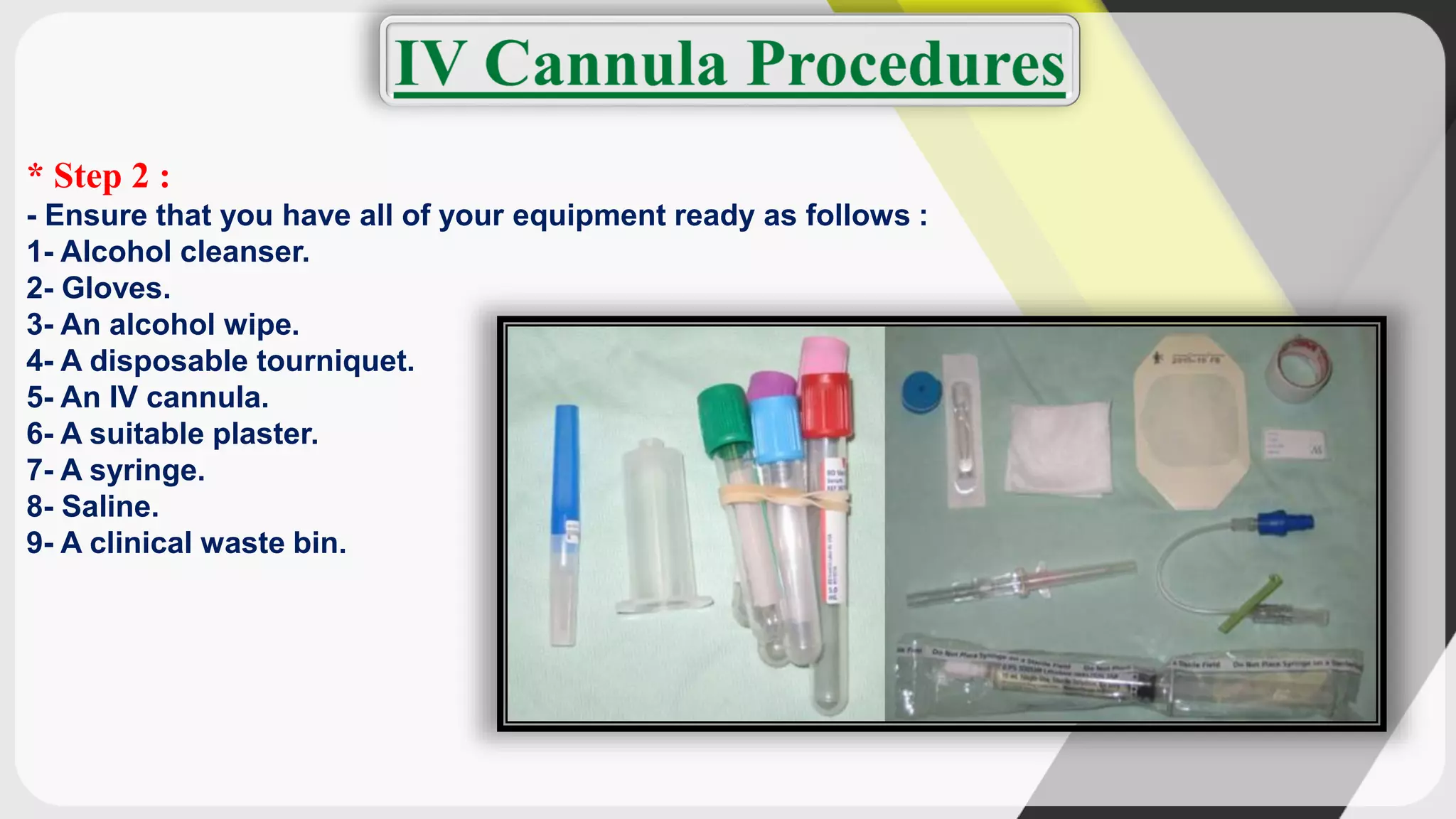 * Step 2 :
- Ensure that you have all of your equipment ready as follows :
1- Alcohol cleanser.
2- Gloves.
3- An alcohol wipe.
4- A disposable tourniquet.
5- An IV cannula.
6- A suitable plaster.
7- A syringe.
8- Saline.
9- A clinical waste bin.
 
