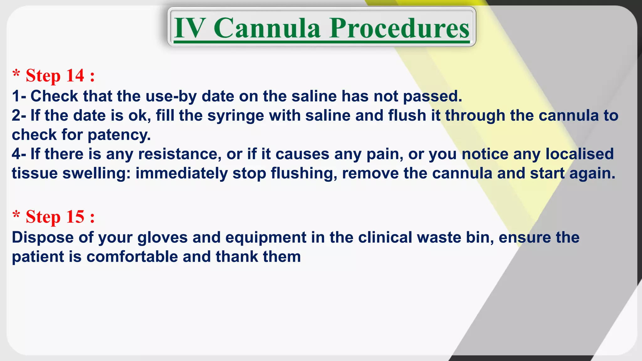 * Step 14 :
1- Check that the use-by date on the saline has not passed.
2- If the date is ok, fill the syringe with saline and flush it through the cannula to
check for patency.
4- If there is any resistance, or if it causes any pain, or you notice any localised
tissue swelling: immediately stop flushing, remove the cannula and start again.
* Step 15 :
Dispose of your gloves and equipment in the clinical waste bin, ensure the
patient is comfortable and thank them
 