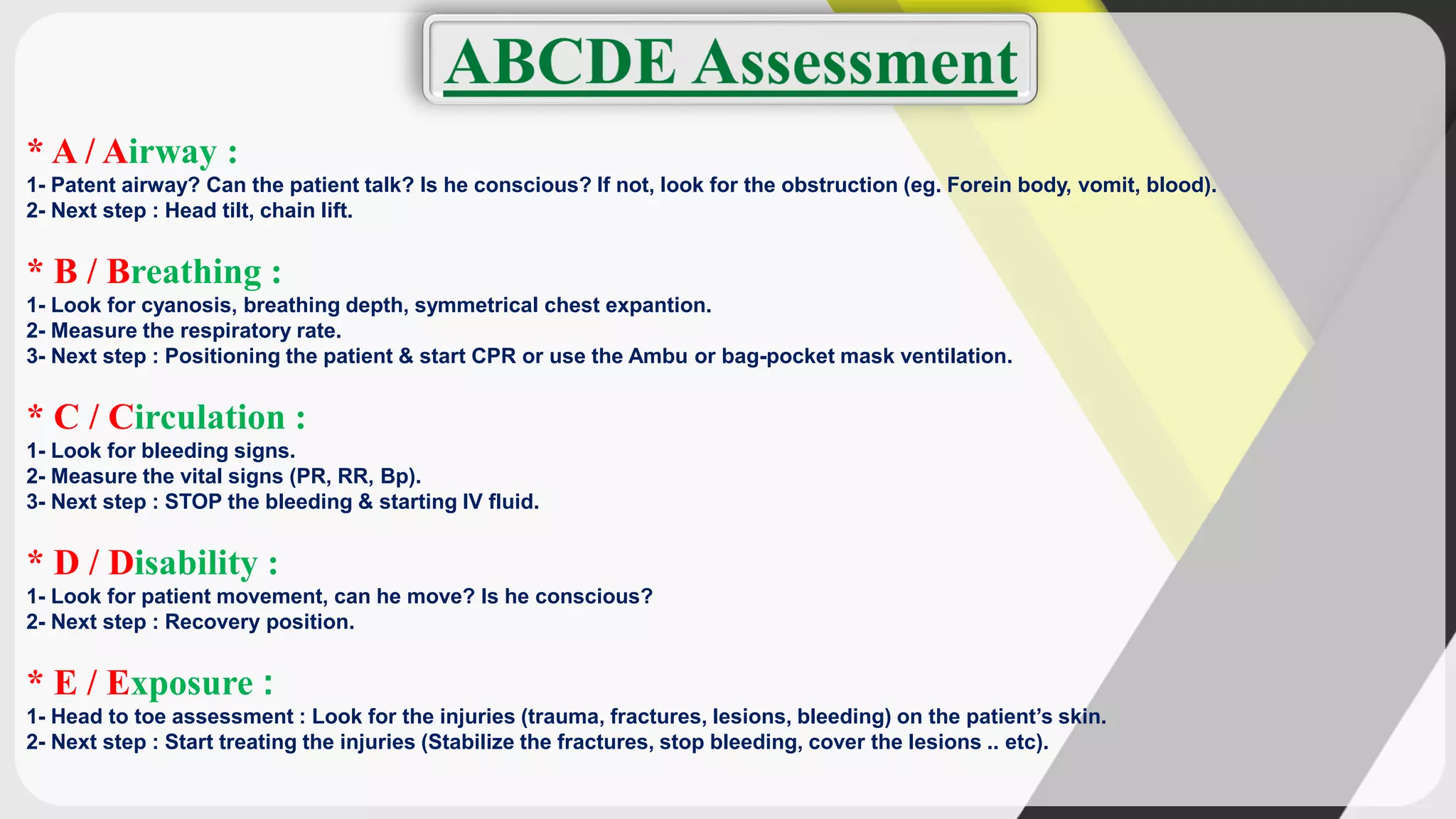 * A / Airway :
1- Patent airway? Can the patient talk? Is he conscious? If not, look for the obstruction (eg. Forein body, vomit, blood).
2- Next step : Head tilt, chain lift.
* B / Breathing :
1- Look for cyanosis, breathing depth, symmetrical chest expantion.
2- Measure the respiratory rate.
3- Next step : Positioning the patient & start CPR or use the Ambu or bag-pocket mask ventilation.
* C / Circulation :
1- Look for bleeding signs.
2- Measure the vital signs (PR, RR, Bp).
3- Next step : STOP the bleeding & starting IV fluid.
* D / Disability :
1- Look for patient movement, can he move? Is he conscious?
2- Next step : Recovery position.
* E / Exposure :
1- Head to toe assessment : Look for the injuries (trauma, fractures, lesions, bleeding) on the patient’s skin.
2- Next step : Start treating the injuries (Stabilize the fractures, stop bleeding, cover the lesions .. etc).
 