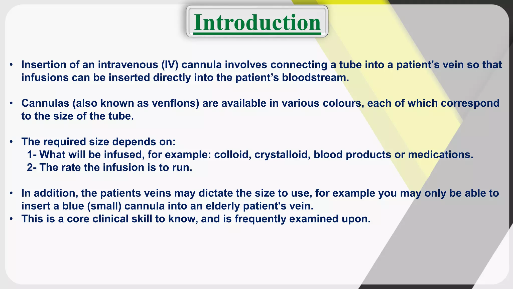 • Insertion of an intravenous (IV) cannula involves connecting a tube into a patient's vein so that
infusions can be inserted directly into the patient’s bloodstream.
• Cannulas (also known as venflons) are available in various colours, each of which correspond
to the size of the tube.
• The required size depends on:
1- What will be infused, for example: colloid, crystalloid, blood products or medications.
2- The rate the infusion is to run.
• In addition, the patients veins may dictate the size to use, for example you may only be able to
insert a blue (small) cannula into an elderly patient's vein.
• This is a core clinical skill to know, and is frequently examined upon.
 