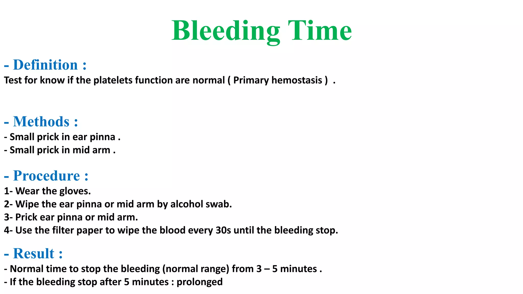 Bleeding Time
- Definition :
Test for know if the platelets function are normal ( Primary hemostasis ) .
- Methods :
- Small prick in ear pinna .
- Small prick in mid arm .
- Procedure :
1- Wear the gloves.
2- Wipe the ear pinna or mid arm by alcohol swab.
3- Prick ear pinna or mid arm.
4- Use the filter paper to wipe the blood every 30s until the bleeding stop.
- Result :
- Normal time to stop the bleeding (normal range) from 3 – 5 minutes .
- If the bleeding stop after 5 minutes : prolonged
 