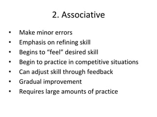 2. Associative
• Make minor errors
• Emphasis on refining skill
• Begins to “feel” desired skill
• Begin to practice in competitive situations
• Can adjust skill through feedback
• Gradual improvement
• Requires large amounts of practice
 
