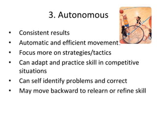 3. Autonomous
• Consistent results
• Automatic and efficient movements
• Focus more on strategies/tactics
• Can adapt and practice skill in competitive
situations
• Can self identify problems and correct
• May move backward to relearn or refine skill
 