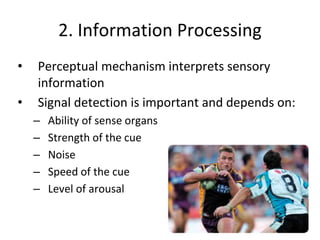 2. Information Processing
• Perceptual mechanism interprets sensory
information
• Signal detection is important and depends on:
– Ability of sense organs
– Strength of the cue
– Noise
– Speed of the cue
– Level of arousal
 