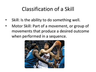 Classification of a Skill
• Skill: Is the ability to do something well.
• Motor Skill: Part of a movement, or group of
movements that produce a desired outcome
when performed in a sequence.
 