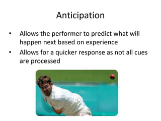 Anticipation
• Allows the performer to predict what will
happen next based on experience
• Allows for a quicker response as not all cues
are processed
 