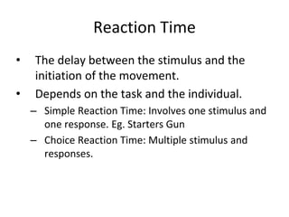 Reaction Time
• The delay between the stimulus and the
initiation of the movement.
• Depends on the task and the individual.
– Simple Reaction Time: Involves one stimulus and
one response. Eg. Starters Gun
– Choice Reaction Time: Multiple stimulus and
responses.
 