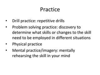 Practice
• Drill practice: repetitive drills
• Problem solving practice: discovery to
determine what skills or changes to the skill
need to be employed in different situations
• Physical practice
• Mental practice/imagery: mentally
rehearsing the skill in your mind
 