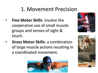 1. Movement Precision
• Fine Motor Skills: involve the
cooperative use of small muscle
groups and senses of sight &
touch.
• Gross Motor Skills: a combination
of large muscle actions resulting in
a coordinated movement.
 