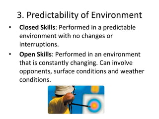 3. Predictability of Environment
• Closed Skills: Performed in a predictable
environment with no changes or
interruptions.
• Open Skills: Performed in an environment
that is constantly changing. Can involve
opponents, surface conditions and weather
conditions.
 