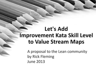 Let's Add
Improvement Kata Skill Level
to Value Stream Maps
A proposal to the Lean community
by Rick Fleming
June 2013
 
