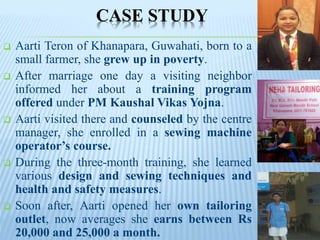 CASE STUDY
 Aarti Teron of Khanapara, Guwahati, born to a
small farmer, she grew up in poverty.
 After marriage one day a visiting neighbor
informed her about a training program
offered under PM Kaushal Vikas Yojna.
 Aarti visited there and counseled by the centre
manager, she enrolled in a sewing machine
operator’s course.
 During the three-month training, she learned
various design and sewing techniques and
health and safety measures.
 Soon after, Aarti opened her own tailoring
outlet, now averages she earns between Rs
20,000 and 25,000 a month.
 