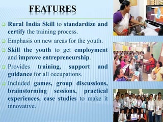 FEATURES
 Rural India Skill to standardize and
certify the training process.
 Emphasis on new areas for the youth.
 Skill the youth to get employment
and improve entrepreneurship.
 Provides training, support and
guidance for all occupations.
 Included games, group discussions,
brainstorming sessions, practical
experiences, case studies to make it
innovative.
 
