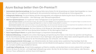 Azure Backup better then On-Premise?!
• Automatische Speicherverwaltung: Bei Azure Backup fallen keine Kosten für die Verwendung von lokalen Speichergeräten an. Azure
Backup sorgt mit nutzungsbasierter Bezahlung für die automatische Zuteilung und Verwaltung von Sicherungsspeicher.
• Unbegrenzte Skalierung: Für Azure Backup wird die Leistungsstärke und unbegrenzte Skalierung der Azure-Cloud genutzt, um eine
hohe Verfügbarkeit sicherzustellen – ohne Wartungs- oder Überwachungsaufwand.
• Mehrere Speicheroptionen: Ein Aspekt der hohen Verfügbarkeit ist die Speicherreplikation:
• Lokal redundanter Speicher (Locally Redundant Storage, LRS) repliziert Ihre Daten dreimal in einem gekoppelten Datencenter in der gleichen Region. (Es werden also drei
Kopien Ihrer Daten erstellt.) LRS ist eine kostengünstige Möglichkeit, um Daten vor lokalen Hardwarefehlern zu schützen.
• Georedundanter Speicher (GRS) repliziert Ihre Daten in eine sekundäre Region, die mehrere hundert Kilometer vom primären Speicherort der Quelldaten entfernt ist. GRS
führt zu höheren Kosten als LRS, bietet aber eine höhere Haltbarkeit Ihrer Daten (auch im Falle eines regionalen Ausfalls).
• Unbegrenzte Datenübertragungen: Bei Azure Backup ist die Menge der übertragenen eingehenden und ausgehenden Daten nicht
beschränkt. Außerdem fallen bei Azure Backup keine Gebühren für die übertragenen Daten an.
• Azure Import/Export-Dienst um große Datenmengen zu importieren (kostenpflichtig).
• Datenverschlüsselung: ermöglicht eine sichere Übertragung und Speicherung Ihrer Daten in der Cloud. Sie speichern die Passphrase
für die Verschlüsselung lokal, und sie wird niemals in Azure übertragen oder gespeichert. Wenn Daten wiederhergestellt werden sollen,
sind nur Sie im Besitz der Passphrase für die Verschlüsselung bzw. des Schlüssels. (mit AES 256)
• Anwendungskonsistente Sicherungen: zum Wiederherstellen der Daten werden keine zusätzlichen Fixes benötigt. Durch die
Wiederherstellung von anwendungskonsistenten Daten wird die Wiederherstellungsdauer reduziert, sodass Sie schnell zum Zustand
der normalen Ausführung zurückkehren können.
• Langfristige Aufbewahrung: Anstatt Sicherungskopien auf Band zu erstellen und das Band dann an einen anderen Ort zu bringen,
können Sie Azure für die kurz- und langfristige Aufbewahrung nutzen. Die Zeit, für die Sie Daten in einem Backup- oder Recovery
Services-Tresor aufbewahren, wird von Azure nicht begrenzt.
 